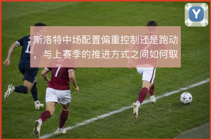 斯洛特中场配置偏重控制还是跑动，与上赛季的推进方式之间如何取舍