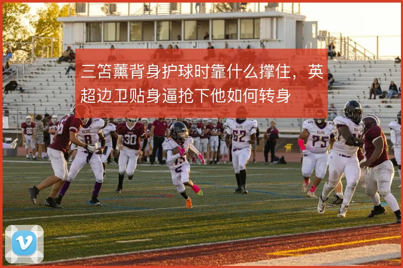 三笘薰背身护球时靠什么撑住,英超边卫贴身逼抢下他如何转身