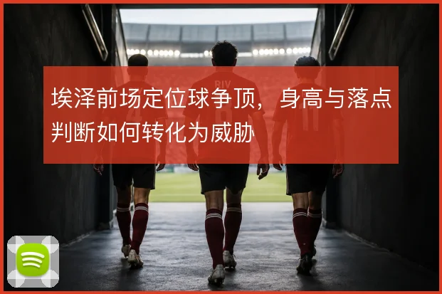 埃泽前场定位球争顶，身高与落点判断如何转化为威胁