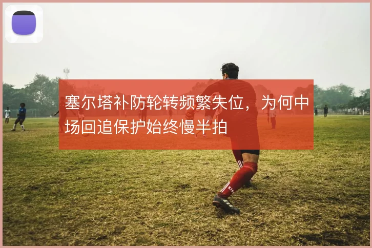 塞尔塔补防轮转频繁失位，为何中场回追保护始终慢半拍