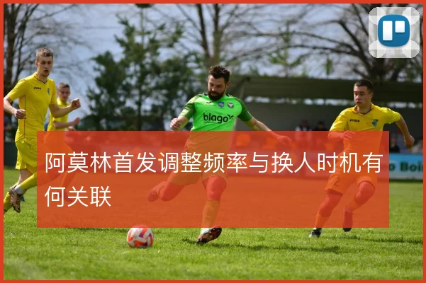 阿莫林首发调整频率与换人时机有何关联