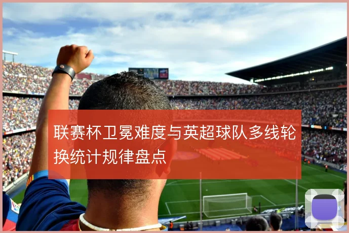 联赛杯卫冕难度与英超球队多线轮换统计规律盘点