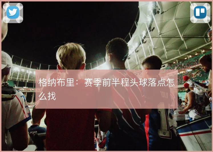 格纳布里：赛季前半程头球落点怎么找