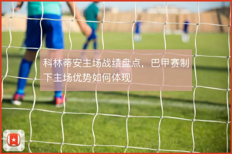 科林蒂安主场战绩盘点，巴甲赛制下主场优势如何体现