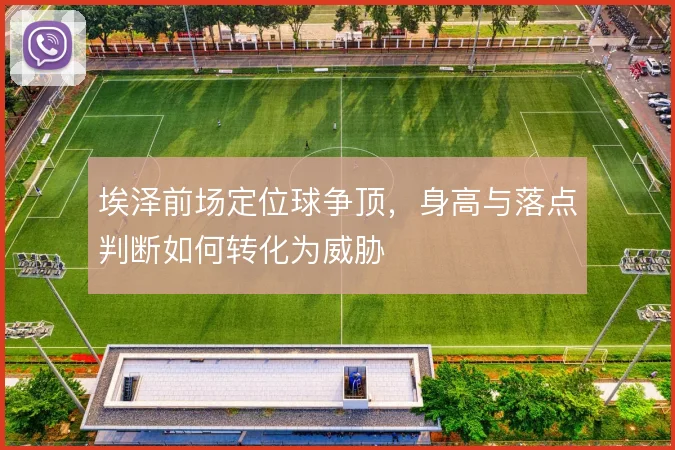 埃泽前场定位球争顶，身高与落点判断如何转化为威胁