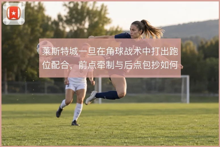 莱斯特城一旦在角球战术中打出跑位配合，前点牵制与后点包抄如何形成层次