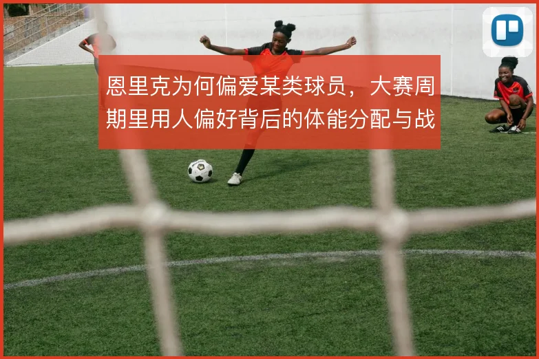 恩里克为何偏爱某类球员,大赛周期里用人偏好背后的体能分配与战术弹性