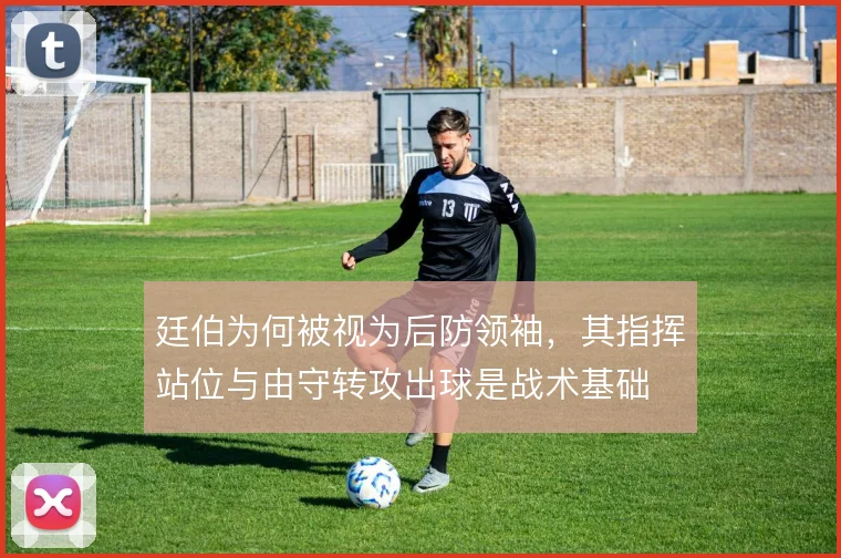 廷伯为何被视为后防领袖，其指挥站位与由守转攻出球是战术基础