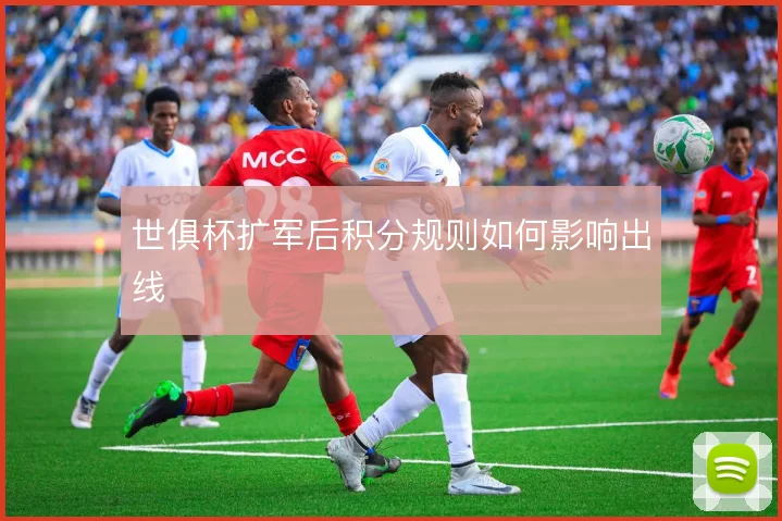 世俱杯扩军后积分规则如何影响出线