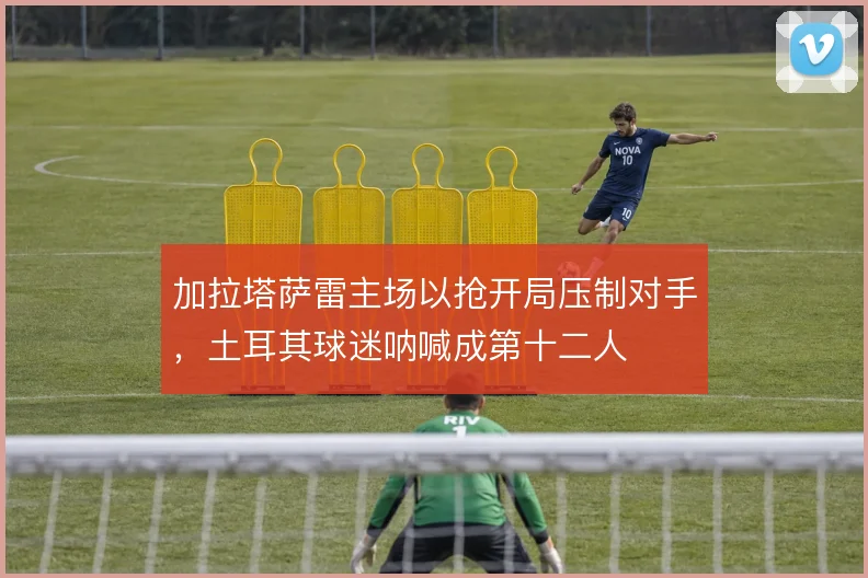 加拉塔萨雷主场以抢开局压制对手，土耳其球迷呐喊成第十二人