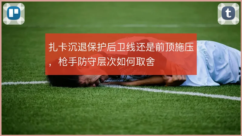 扎卡沉退保护后卫线还是前顶施压,枪手防守层次如何取舍