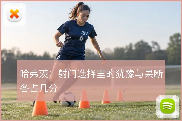 哈弗茨：射门选择里的犹豫与果断各占几分