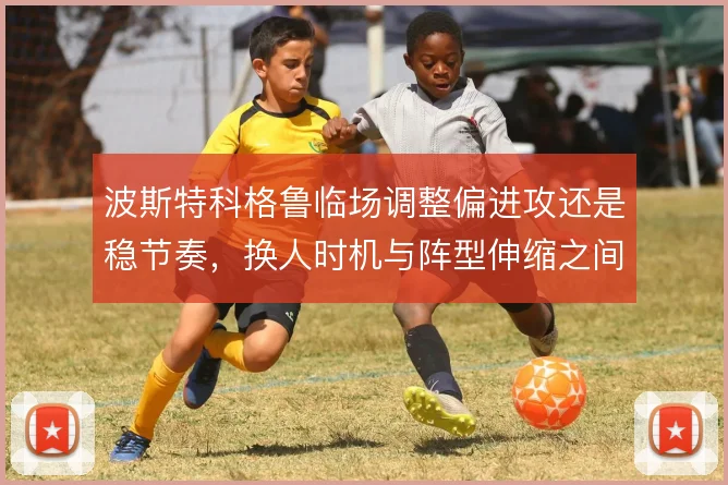 波斯特科格鲁临场调整偏进攻还是稳节奏,换人时机与阵型伸缩之间