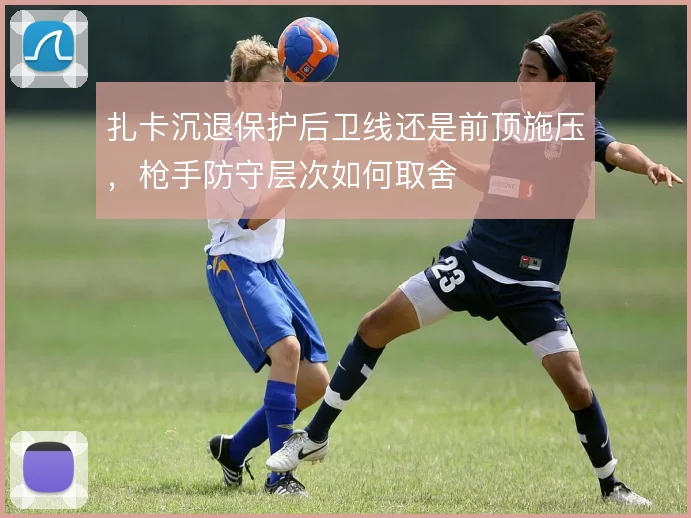 扎卡沉退保护后卫线还是前顶施压,枪手防守层次如何取舍