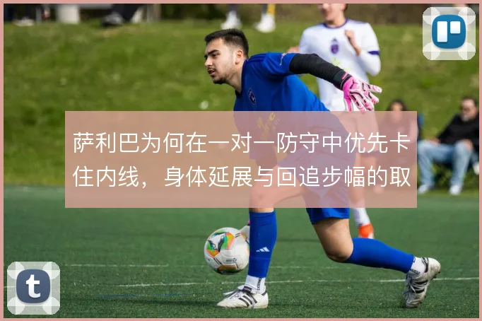 萨利巴为何在一对一防守中优先卡住内线,身体延展与回追步幅的取舍