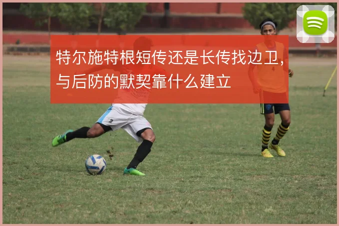 特尔施特根短传还是长传找边卫,与后防的默契靠什么建立