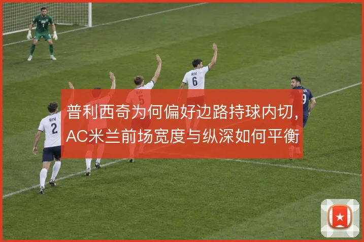 普利西奇为何偏好边路持球内切,AC米兰前场宽度与纵深如何平衡