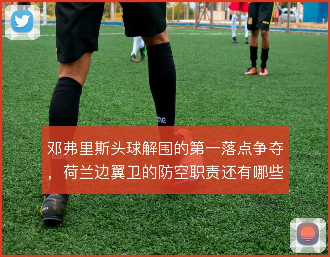 邓弗里斯头球解围的第一落点争夺，荷兰边翼卫的防空职责还有哪些细节