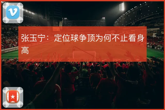 张玉宁：定位球争顶为何不止看身高