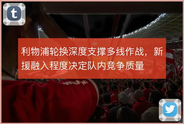 利物浦轮换深度支撑多线作战,新援融入程度决定队内竞争质量