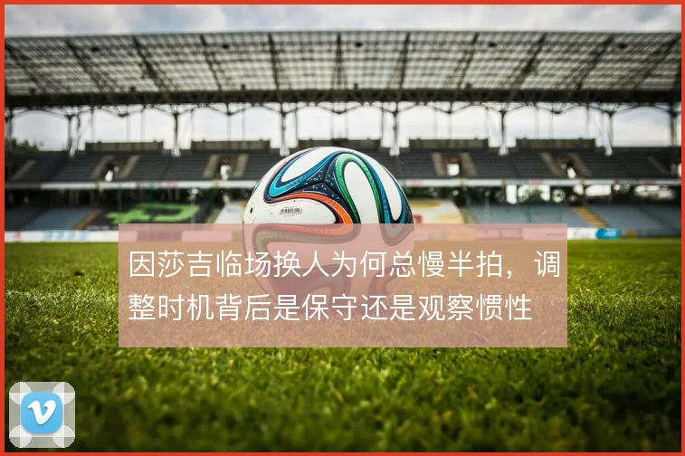 因莎吉临场换人为何总慢半拍，调整时机背后是保守还是观察惯性