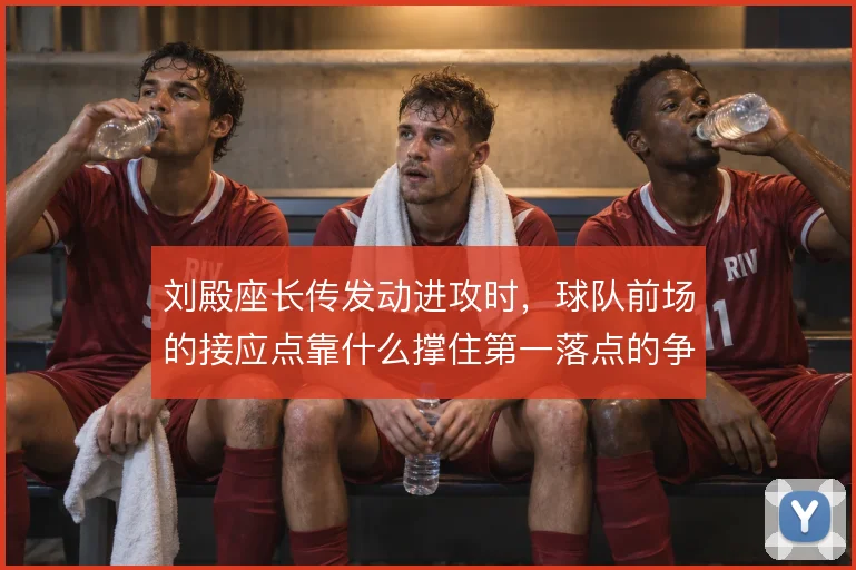 刘殿座长传发动进攻时,球队前场的接应点靠什么撑住第一落点的争夺