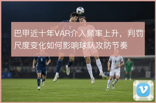 巴甲近十年VAR介入频率上升,判罚尺度变化如何影响球队攻防节奏