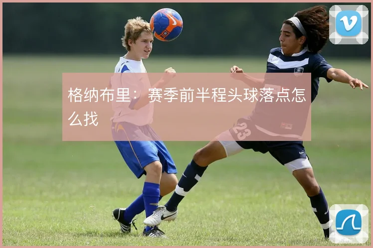 格纳布里：赛季前半程头球落点怎么找
