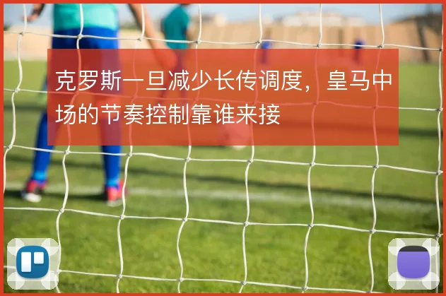 克罗斯一旦减少长传调度，皇马中场的节奏控制靠谁来接