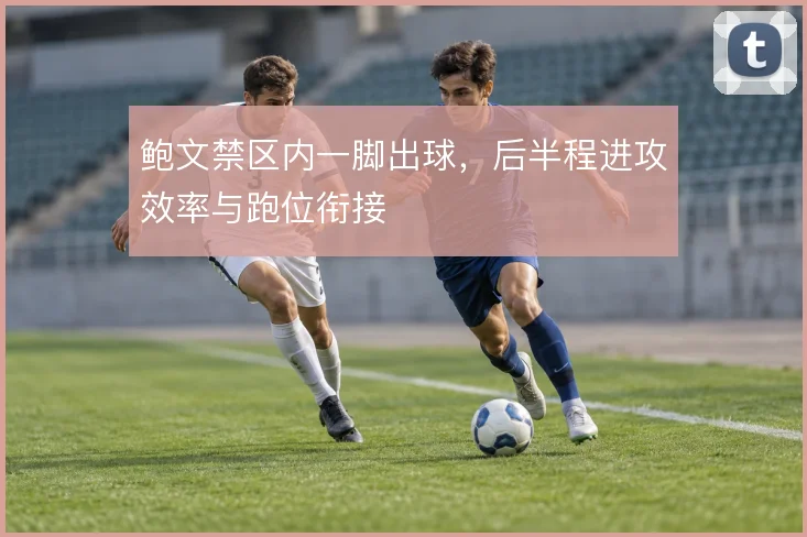 鲍文禁区内一脚出球,后半程进攻效率与跑位衔接