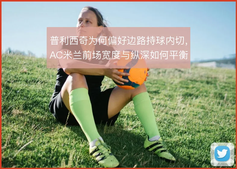 普利西奇为何偏好边路持球内切，AC米兰前场宽度与纵深如何平衡