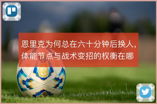 恩里克为何总在六十分钟后换人,体能节点与战术变招的权衡在哪