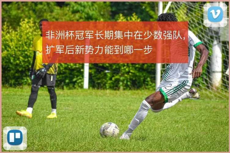 非洲杯冠军长期集中在少数强队，扩军后新势力能到哪一步