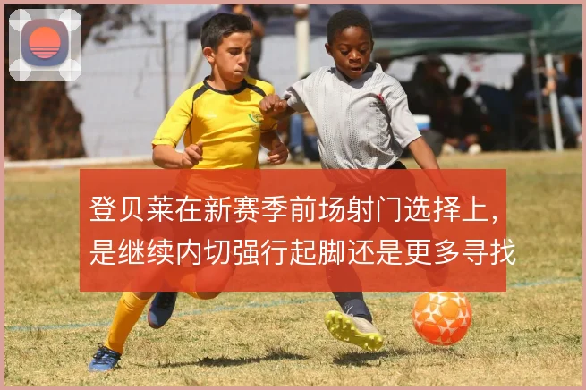 登贝莱在新赛季前场射门选择上，是继续内切强行起脚还是更多寻找横传机会
