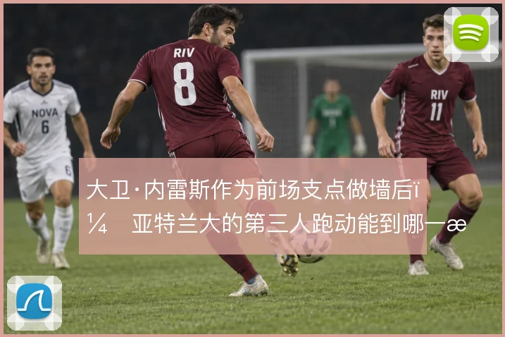 大卫·内雷斯作为前场支点做墙后,亚特兰大的第三人跑动能到哪一步
