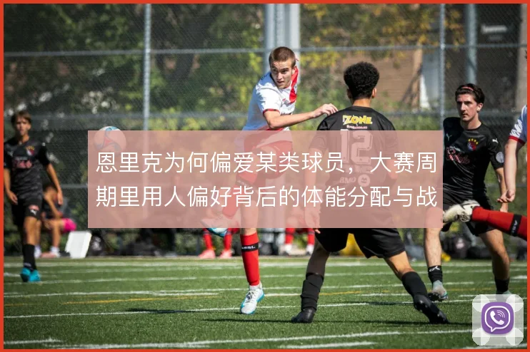 恩里克为何偏爱某类球员，大赛周期里用人偏好背后的体能分配与战术弹性