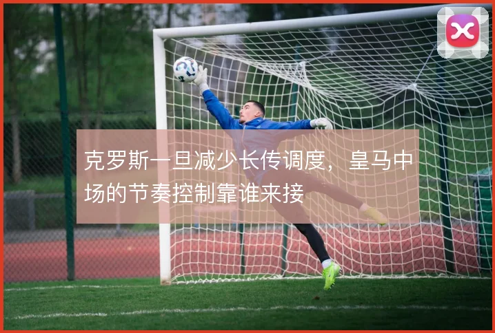 克罗斯一旦减少长传调度，皇马中场的节奏控制靠谁来接