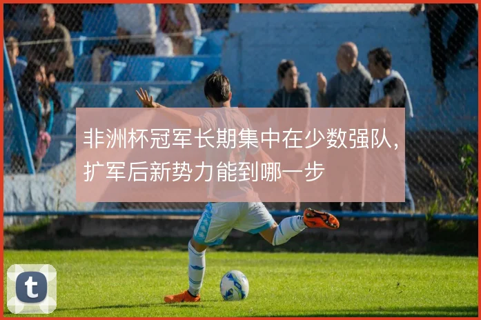非洲杯冠军长期集中在少数强队，扩军后新势力能到哪一步